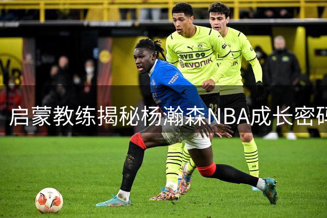 启蒙教练揭秘杨瀚森NBA成长密码：逆向培养铸就全能中锋