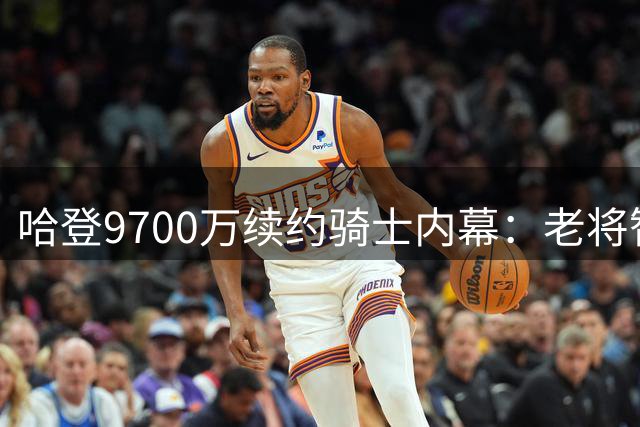 哈登9700万续约骑士内幕：老将智慧与争冠野心的精准平衡