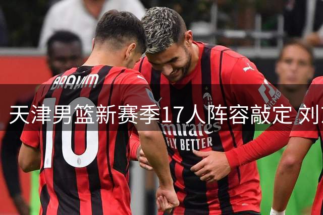 天津男篮新赛季17人阵容敲定 刘东吕安宇双双加盟
