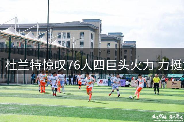 杜兰特惊叹76人四巨头火力 力挺詹姆斯夺冠抉择获新生