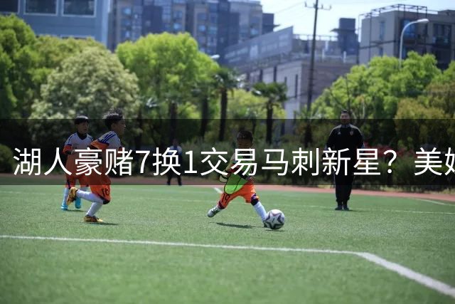 湖人豪赌7换1交易马刺新星？美媒离谱提案引热议