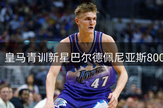 皇马青训新星巴尔德佩尼亚斯800万欧转投紫百合 银河战舰握有半数二转权