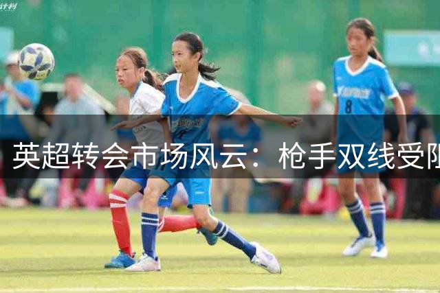 英超转会市场风云：枪手双线受阻，巴萨加价抢人