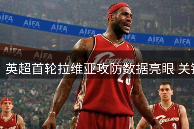 英超首轮拉维亚攻防数据亮眼 关键传球+抢断显中场价值