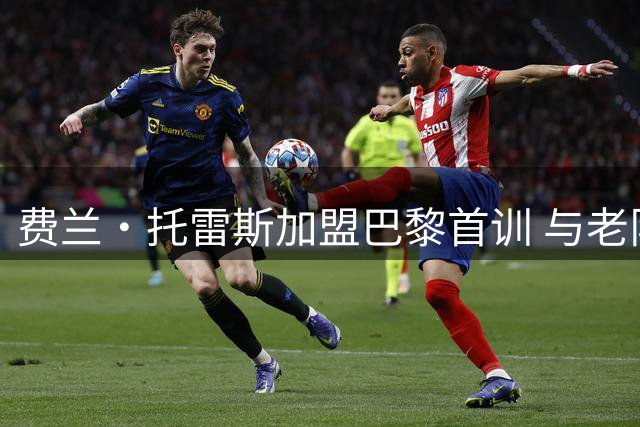 费兰·托雷斯加盟巴黎首训 与老队友登贝莱欢乐互动